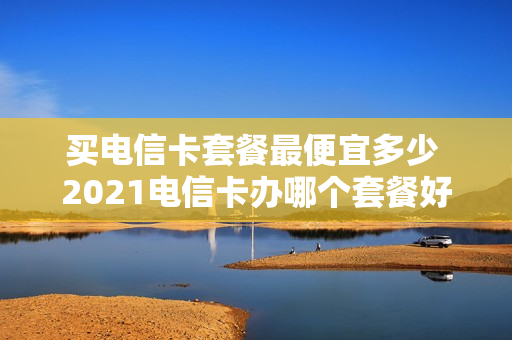 买电信卡套餐最便宜多少 2021电信卡办哪个套餐好