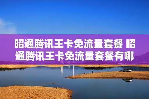 昭通腾讯王卡免流量套餐 昭通腾讯王卡免流量套餐有哪些