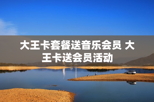 大王卡套餐送音乐会员 大王卡送会员活动