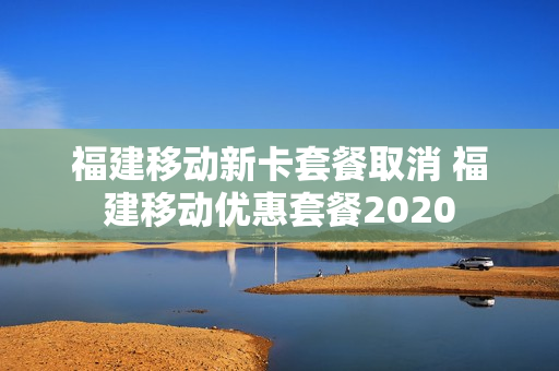 福建移动新卡套餐取消 福建移动优惠套餐2020