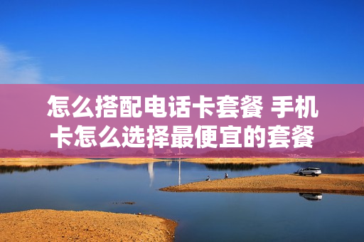 怎么搭配电话卡套餐 手机卡怎么选择最便宜的套餐