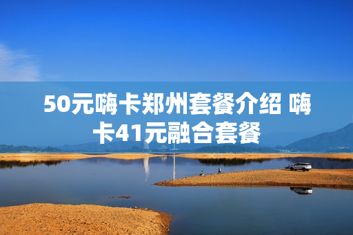 50元嗨卡郑州套餐介绍 嗨卡41元融合套餐