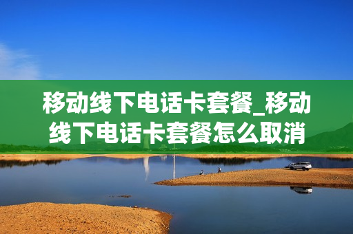 移动线下电话卡套餐_移动线下电话卡套餐怎么取消