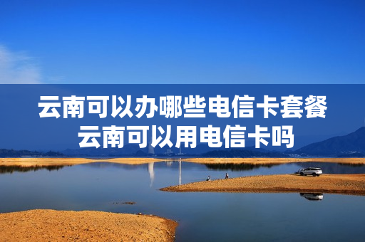 云南可以办哪些电信卡套餐 云南可以用电信卡吗