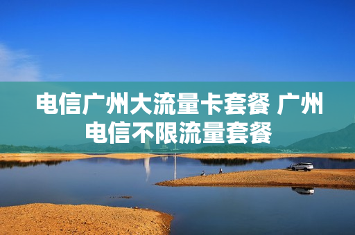 电信广州大流量卡套餐 广州电信不限流量套餐