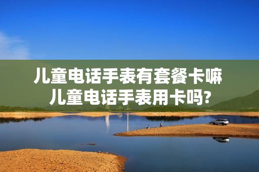 儿童电话手表有套餐卡嘛 儿童电话手表用卡吗?