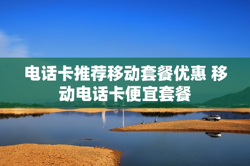电话卡推荐移动套餐优惠 移动电话卡便宜套餐
