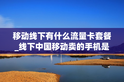 移动线下有什么流量卡套餐_线下中国移动卖的手机是真的吗