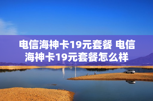 电信海神卡19元套餐 电信海神卡19元套餐怎么样