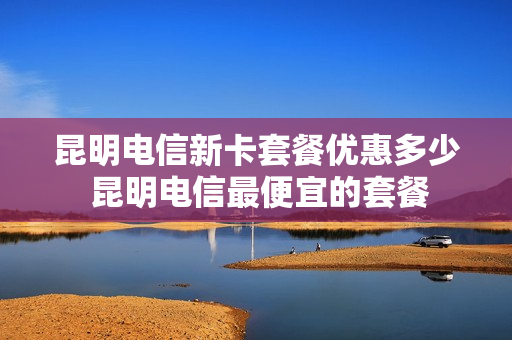 昆明电信新卡套餐优惠多少 昆明电信最便宜的套餐
