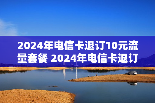 2024年电信卡退订10元流量套餐 2024年电信卡退订10元流量套餐怎么办