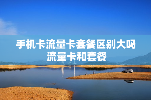 手机卡流量卡套餐区别大吗 流量卡和套餐