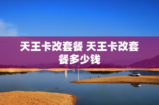天王卡改套餐 天王卡改套餐多少钱