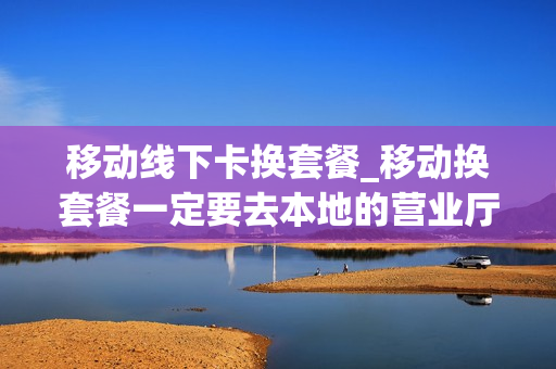 移动线下卡换套餐_移动换套餐一定要去本地的营业厅吗