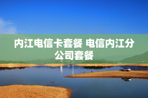 内江电信卡套餐 电信内江分公司套餐