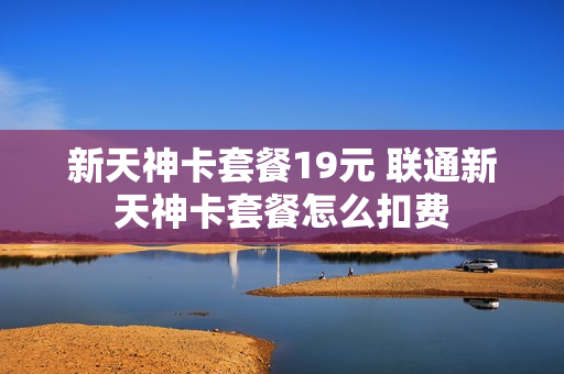 新天神卡套餐19元 联通新天神卡套餐怎么扣费