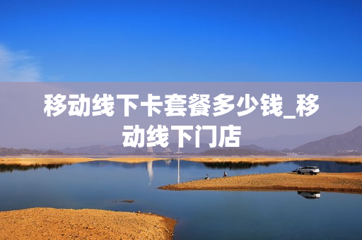 移动线下卡套餐多少钱_移动线下门店