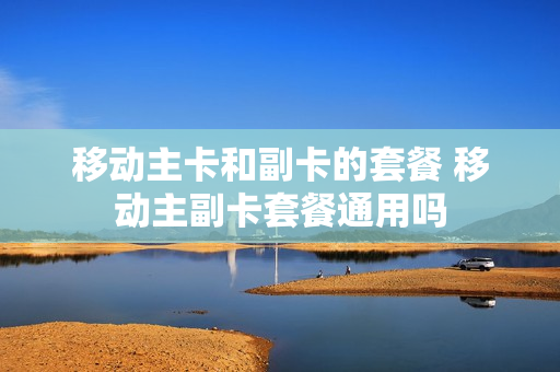 移动主卡和副卡的套餐 移动主副卡套餐通用吗