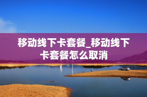 移动线下卡套餐_移动线下卡套餐怎么取消