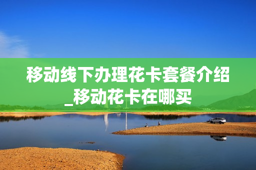 移动线下办理花卡套餐介绍_移动花卡在哪买