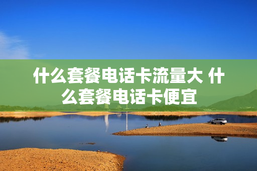 什么套餐电话卡流量大 什么套餐电话卡便宜