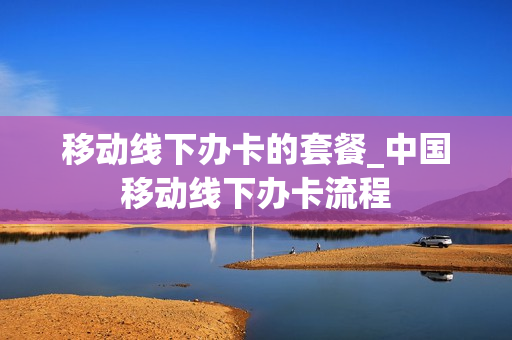 移动线下办卡的套餐_中国移动线下办卡流程