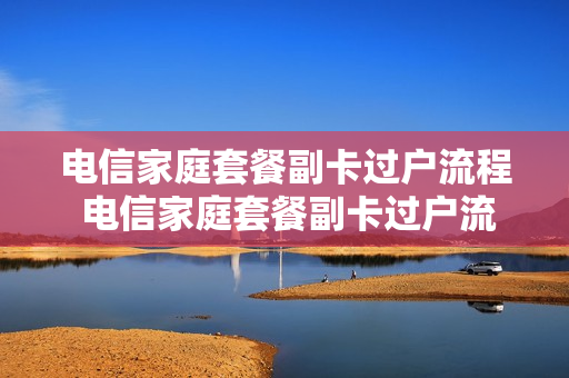 电信家庭套餐副卡过户流程 电信家庭套餐副卡过户流程及费用