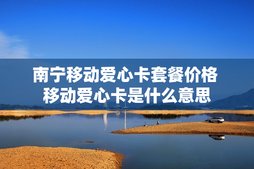 南宁移动爱心卡套餐价格 移动爱心卡是什么意思