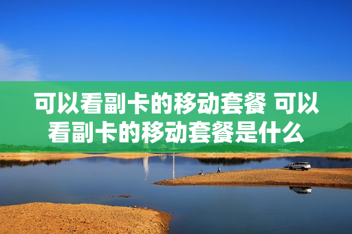 可以看副卡的移动套餐 可以看副卡的移动套餐是什么
