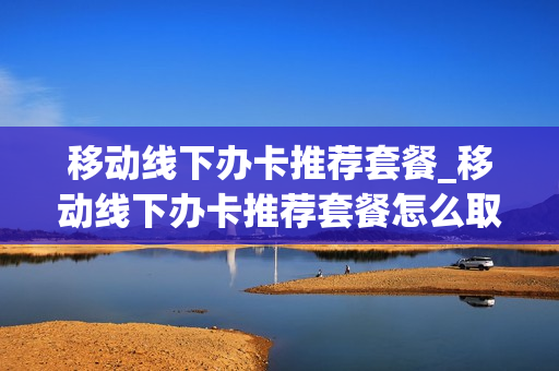 移动线下办卡推荐套餐_移动线下办卡推荐套餐怎么取消