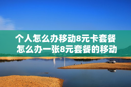 个人怎么办移动8元卡套餐 怎么办一张8元套餐的移动卡