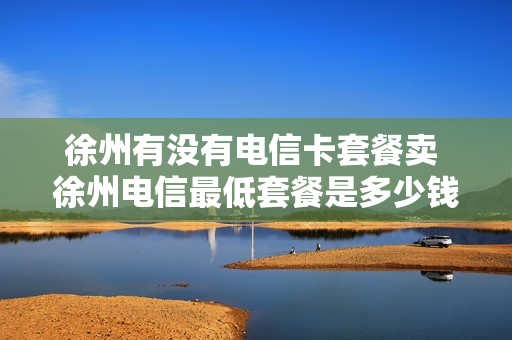 徐州有没有电信卡套餐卖 徐州电信最低套餐是多少钱一个月