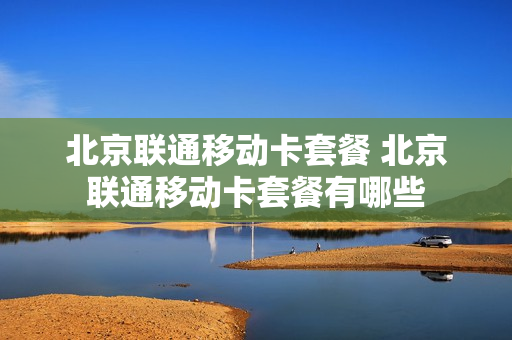 北京联通移动卡套餐 北京联通移动卡套餐有哪些