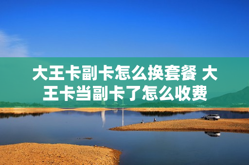 大王卡副卡怎么换套餐 大王卡当副卡了怎么收费
