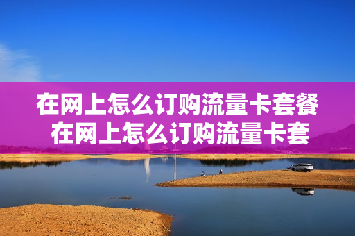 在网上怎么订购流量卡套餐 在网上怎么订购流量卡套餐呢