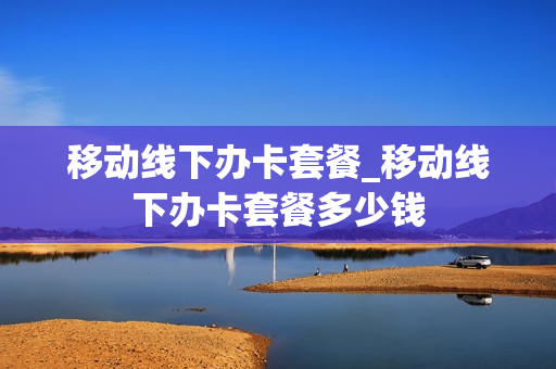 移动线下办卡套餐_移动线下办卡套餐多少钱