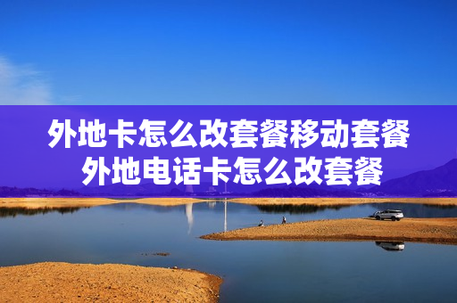外地卡怎么改套餐移动套餐 外地电话卡怎么改套餐