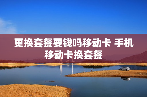 更换套餐要钱吗移动卡 手机移动卡换套餐