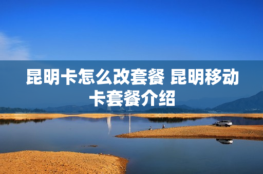 昆明卡怎么改套餐 昆明移动卡套餐介绍