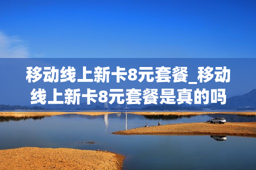 移动线上新卡8元套餐_移动线上新卡8元套餐是真的吗