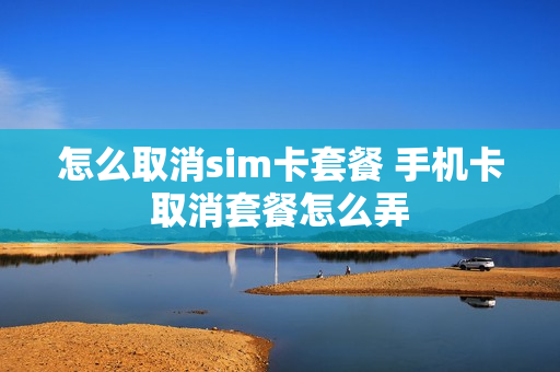 怎么取消sim卡套餐 手机卡取消套餐怎么弄