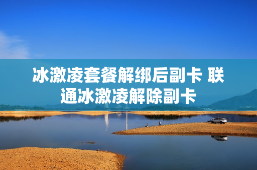 冰激凌套餐解绑后副卡 联通冰激凌解除副卡