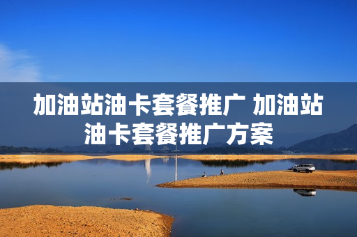 加油站油卡套餐推广 加油站油卡套餐推广方案