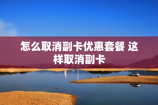 怎么取消副卡优惠套餐 这样取消副卡