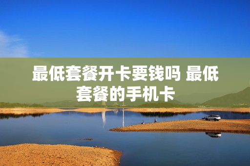 最低套餐开卡要钱吗 最低套餐的手机卡