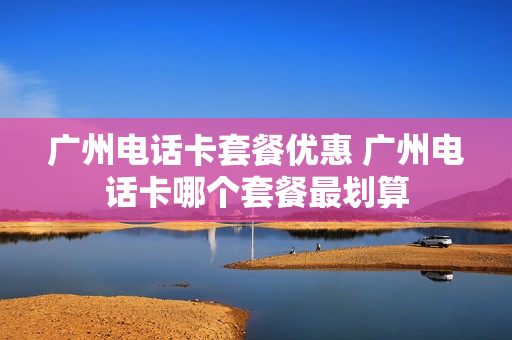 广州电话卡套餐优惠 广州电话卡哪个套餐最划算