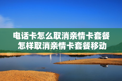 电话卡怎么取消亲情卡套餐 怎样取消亲情卡套餐移动