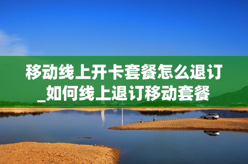 移动线上开卡套餐怎么退订_如何线上退订移动套餐