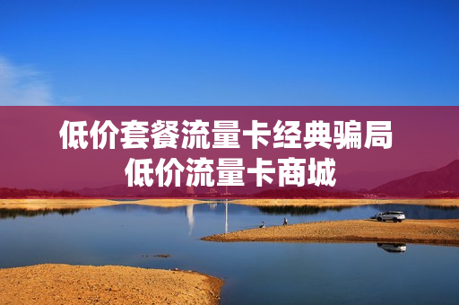 低价套餐流量卡经典骗局 低价流量卡商城