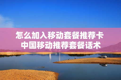 怎么加入移动套餐推荐卡 中国移动推荐套餐话术